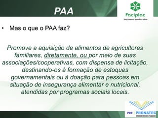 PAA 
•Mas o que o PAA faz? Promove a aquisição de alimentos de agricultores familiares, diretamente, ou por meio de suas associações/cooperativas, com dispensa de licitação, destinando-os à formação de estoques governamentais ou à doação para pessoas em situação de insegurança alimentar e nutricional, atendidas por programas sociais locais.  