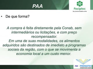 PAA 
•De que forma? A compra é feita diretamente pela Conab, sem intermediários ou licitações, e com preço recompensador. Em uma de suas modalidades, os alimentos adquiridos são destinados de imediato a programas sociais da região, com o que se movimenta a economia local a um custo menor.  