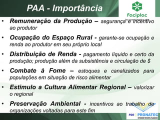 PAA - Importância 
•Remuneração da Produção – segurança e incentivo ao produtor 
•Ocupação do Espaço Rural - garante-se ocupação e renda ao produtor em seu próprio local 
•Distribuição de Renda - pagamento líquido e certo da produção; produção além da subsistência e circulação de $ 
•Combate à Fome – estoques e canalizados para populações em situação de risco alimentar 
•Estimulo a Cultura Alimentar Regional – valorizar o regional 
•Preservação Ambiental - incentivos ao trabalho de organizações voltadas para este fim  