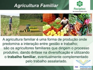 Agricultura Familiar 
A agricultura familiar é uma forma de produção onde predomina a interação entre gestão e trabalho; 
são os agricultores familiares que dirigem o processo produtivo, dando ênfase na diversificação e utilizando o trabalho familiar, eventualmente complementado pelo trabalho assalariado.  