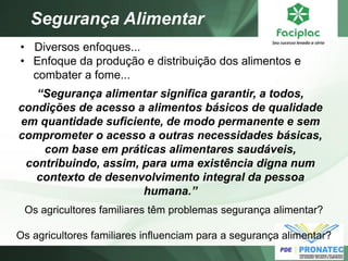 Segurança Alimentar 
“Segurança alimentar significa garantir, a todos, condições de acesso a alimentos básicos de qualidade em quantidade suficiente, de modo permanente e sem comprometer o acesso a outras necessidades básicas, com base em práticas alimentares saudáveis, contribuindo, assim, para uma existência digna num contexto de desenvolvimento integral da pessoa humana.” 
Os agricultores familiares têm problemas segurança alimentar? Os agricultores familiares influenciam para a segurança alimentar? 
• Diversos enfoques... 
•Enfoque da produção e distribuição dos alimentos e combater a fome...  