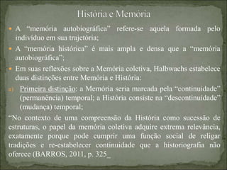  A “memória autobiográfica” refere-se aquela formada pelo
indivíduo em sua trajetória;
 A “memória histórica” é mais ampla e densa que a “memória
autobiográfica”;
 Em suas reflexões sobre a Memória coletiva, Halbwachs estabelece
duas distinções entre Memória e História:
a) Primeira distinção: a Memória seria marcada pela “continuidade”
(permanência) temporal; a História consiste na “descontinuidade”
(mudança) temporal;
“No contexto de uma compreensão da História como sucessão de
estruturas, o papel da memória coletiva adquire extrema relevância,
exatamente porque pode cumprir uma função social de religar
tradições e re-estabelecer continuidade que a historiografia não
oferece (BARROS, 2011, p. 325_
 