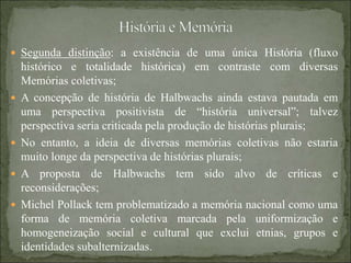  Segunda distinção: a existência de uma única História (fluxo
histórico e totalidade histórica) em contraste com diversas
Memórias coletivas;
 A concepção de história de Halbwachs ainda estava pautada em
uma perspectiva positivista de “história universal”; talvez
perspectiva seria criticada pela produção de histórias plurais;
 No entanto, a ideia de diversas memórias coletivas não estaria
muito longe da perspectiva de histórias plurais;
 A proposta de Halbwachs tem sido alvo de críticas e
reconsiderações;
 Michel Pollack tem problematizado a memória nacional como uma
forma de memória coletiva marcada pela uniformização e
homogeneização social e cultural que exclui etnias, grupos e
identidades subalternizadas.
 