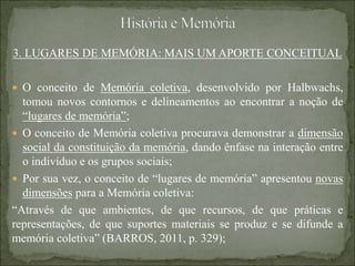 3. LUGARES DE MEMÓRIA: MAIS UM APORTE CONCEITUAL
 O conceito de Memória coletiva, desenvolvido por Halbwachs,
tomou novos contornos e delineamentos ao encontrar a noção de
“lugares de memória”;
 O conceito de Memória coletiva procurava demonstrar a dimensão
social da constituição da memória, dando ênfase na interação entre
o indivíduo e os grupos sociais;
 Por sua vez, o conceito de “lugares de memória” apresentou novas
dimensões para a Memória coletiva:
“Através de que ambientes, de que recursos, de que práticas e
representações, de que suportes materiais se produz e se difunde a
memória coletiva” (BARROS, 2011, p. 329);
 