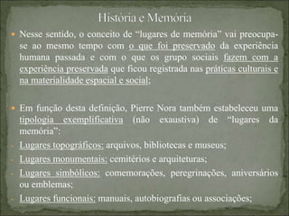  Nesse sentido, o conceito de “lugares de memória” vai preocupa-
se ao mesmo tempo com o que foi preservado da experiência
humana passada e com o que os grupo sociais fazem com a
experiência preservada que ficou registrada nas práticas culturais e
na materialidade espacial e social;
 Em função desta definição, Pierre Nora também estabeleceu uma
tipologia exemplificativa (não exaustiva) de “lugares da
memória”:
- Lugares topográficos: arquivos, bibliotecas e museus;
- Lugares monumentais: cemitérios e arquiteturas;
- Lugares simbólicos: comemorações, peregrinações, aniversários
ou emblemas;
- Lugares funcionais: manuais, autobiografias ou associações;
 