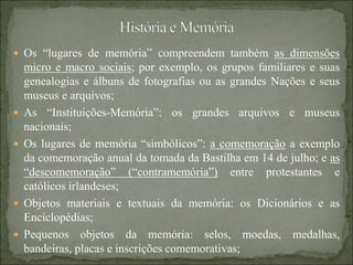  Os “lugares de memória” compreendem também as dimensões
micro e macro sociais; por exemplo, os grupos familiares e suas
genealogias e álbuns de fotografias ou as grandes Nações e seus
museus e arquivos;
 As “Instituições-Memória”: os grandes arquivos e museus
nacionais;
 Os lugares de memória “simbólicos”: a comemoração a exemplo
da comemoração anual da tomada da Bastilha em 14 de julho; e as
“descomemoração” (“contramemória”) entre protestantes e
católicos irlandeses;
 Objetos materiais e textuais da memória: os Dicionários e as
Enciclopédias;
 Pequenos objetos da memória: selos, moedas, medalhas,
bandeiras, placas e inscrições comemorativas;
 