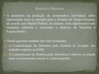  A assimetria na produção de testemunhos individuais sobre
determinado tema ou período afeta a História do Tempo Presente,
de acordo com Michel Pollack; no entanto, estes depoimentos tem
rompidos silêncios e enfrentam a dialética da Memória e
Esquecimento;
 Outras questões também tem sido levantadas:
(a) A Contaminação da Memória pela História (o exemplo dos
soldados ingleses na IGM)
(b) A Contaminação da História pelas Memórias Coletivas (a relação
entre os movimentos sociais e a historiografia)
 