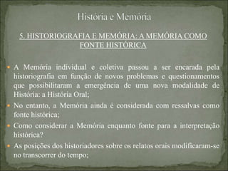 5. HISTORIOGRAFIA E MEMÓRIA: A MEMÓRIA COMO
FONTE HISTÓRICA
 A Memória individual e coletiva passou a ser encarada pela
historiografia em função de novos problemas e questionamentos
que possibilitaram a emergência de uma nova modalidade de
História: a História Oral;
 No entanto, a Memória ainda é considerada com ressalvas como
fonte histórica;
 Como considerar a Memória enquanto fonte para a interpretação
histórica?
 As posições dos historiadores sobre os relatos orais modificaram-se
no transcorrer do tempo;
 