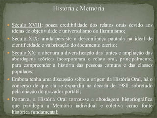  Século XVIII: pouca credibilidade dos relatos orais devido aos
ideias de objetividade e universalismo do Iluminismo;
 Século XIX: ainda persiste a desconfiança pautada no ideal de
cientificidade e valorização do documento escrito;
 Século XX: a abertura a diversificação das fontes e ampliação das
abordagens teóricas incorporaram o relato oral, principalmente,
para compreender a história das pessoas comuns e das classes
populares;
 Embora tenha uma discussão sobre a origem da História Oral, há o
consenso de que ela se expandiu na década de 1980, sobretudo
pela criação do gravador portátil;
 Portanto, a História Oral tornou-se a abordagem historiográfica
que privilegia a Memória individual e coletiva como fonte
histórica fundamental;
 