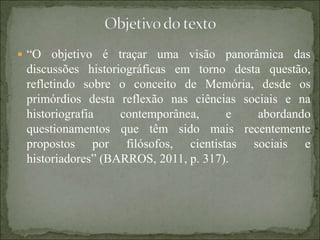  “O objetivo é traçar uma visão panorâmica das
discussões historiográficas em torno desta questão,
refletindo sobre o conceito de Memória, desde os
primórdios desta reflexão nas ciências sociais e na
historiografia contemporânea, e abordando
questionamentos que têm sido mais recentemente
propostos por filósofos, cientistas sociais e
historiadores” (BARROS, 2011, p. 317).
 