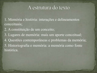 1. Memória e história: interações e delineamentos
conceituais;
2. A constituição de um conceito;
3. Lugares de memória: mais um aporte conceitual;
4. Questões contemporâneas e problemas da memória;
5. Historiografia e memória: a memória como fonte
histórica.
 