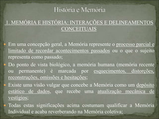 1. MEMÓRIA E HISTÓRIA: INTERAÇÕES E DELINEAMENTOS
CONCEITUAIS
 Em uma concepção geral, a Memória represente o processo parcial e
limitado de recordar acontecimentos passados ou o que o sujeito
representa como passado;
 Do ponto de vista biológico, a memória humana (memória recente
ou permanente) é marcada por esquecimentos, distorções,
reconstruções, omissões e hesitações;
 Existe uma visão vulgar que concebe a Memória como um depósito
estático de dados, que recebe uma atualização mecânica de
vestígios;
 Todas estas significações acima costumam qualificar a Memória
Individual e acaba reverberando na Memória coletiva;
 