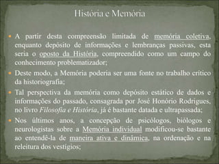  A partir desta compreensão limitada de memória coletiva,
enquanto depósito de informações e lembranças passivas, esta
seria o oposto da História, compreendido como um campo do
conhecimento problematizador;
 Deste modo, a Memória poderia ser uma fonte no trabalho crítico
da historiografia;
 Tal perspectiva da memória como depósito estático de dados e
informações do passado, consagrada por José Honório Rodrigues,
no livro Filosofia e História, já é bastante datada e ultrapassada;
 Nos últimos anos, a concepção de psicólogos, biólogos e
neurologistas sobre a Memória individual modificou-se bastante
ao entendê-la de maneira ativa e dinâmica, na ordenação e na
releitura dos vestígios;
 