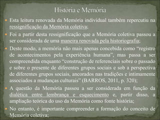  Esta leitura renovada da Memória individual também repercutiu na
ressignificação da Memória coletiva;
 Foi a partir desta ressignificação que a Memória coletiva passou a
ser considerada de uma maneira renovada pela historiografia;
 Deste modo, a memória não mais apenas concebida como “registro
de acontecimentos pela experiência humana”, mas passa a ser
compreendida enquanto “construção de referenciais sobre o passado
e sobre o presente de diferentes grupos sociais e sob a perspectiva
de diferentes grupos sociais, ancorados nas tradições e intimamente
associados a mudanças culturais” (BARROS, 2011, p. 320);
 A questão da Memória passou a ser considerada em função da
dialética entre lembrança e esquecimento e, partir disso, a
ampliação teórica do uso da Memória como fonte história;
 No entanto, é importante compreender a formação do conceito de
Memória coletiva;
 