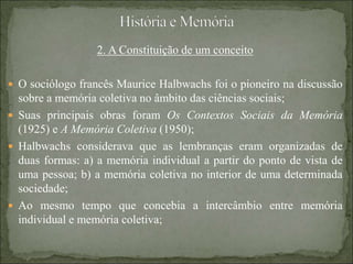 2. A Constituição de um conceito
 O sociólogo francês Maurice Halbwachs foi o pioneiro na discussão
sobre a memória coletiva no âmbito das ciências sociais;
 Suas principais obras foram Os Contextos Sociais da Memória
(1925) e A Memória Coletiva (1950);
 Halbwachs considerava que as lembranças eram organizadas de
duas formas: a) a memória individual a partir do ponto de vista de
uma pessoa; b) a memória coletiva no interior de uma determinada
sociedade;
 Ao mesmo tempo que concebia a intercâmbio entre memória
individual e memória coletiva;
 