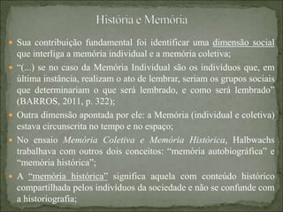  Sua contribuição fundamental foi identificar uma dimensão social
que interliga a memória individual e a memória coletiva;
 “(...) se no caso da Memória Individual são os indivíduos que, em
última instância, realizam o ato de lembrar, seriam os grupos sociais
que determinariam o que será lembrado, e como será lembrado”
(BARROS, 2011, p. 322);
 Outra dimensão apontada por ele: a Memória (individual e coletiva)
estava circunscrita no tempo e no espaço;
 No ensaio Memória Coletiva e Memória Histórica, Halbwachs
trabalhava com outros dois conceitos: “memória autobiográfica” e
“memória histórica”;
 A “memória histórica” significa aquela com conteúdo histórico
compartilhada pelos indivíduos da sociedade e não se confunde com
a historiografia;
 