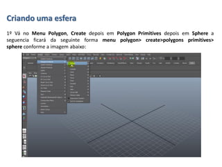 Criando uma esfera
1º Vá no Menu Polygon, Create depois em Polygon Primitives depois em Sphere a
seguencia ficará da seguinte forma menu polygon> create>polygons primitives>
sphere conforme a imagem abaixo:
 