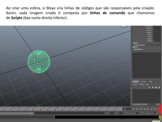 Ao criar uma esfera, o Maya cria linhas de códigos que são responsáveis pela criação.
Assim, cada imagem criada é composta por linhas de comando que chamamos
de Scripts (box canto direito inferior).
 