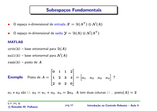 Subespa¸os Fundamentais
                                c

•   O espa¸o n-dimensional de entrada X =
          c                                               (AT ) ⊕ N (A)

•   O espa¸o m-dimensional de sa´ Y =
          c                     ıda                      (A) ⊕ N (AT )

MATLAB
orth(A) – base ortonormal para       (A)
null(A) – base ortonormal para N (A)
rank(A) – posto de A

                                 0   1   1   2
                             ¢




                                                 ¤




Exemplo       Posto de A =       1   2   3   4           = a1    a2    a3    a4       ?
                             ¦




                                                     §
                             ¦




                                                     §




                                                             




                                                                                  ¡
                                 2   0   2   0
                             £




                                                 ¥




a1 e a2 s˜o LI. a3 = a1 + a2 . a4 = 2a2 . A tem duas colunas LI ∴ posto(A) = 2
         a


                                         pag.10                 Introdu¸˜o ao Controle Robusto – Aula 4
                                                                       ca
c Reinaldo M. Palhares
 