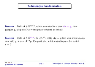 Subespa¸os Fundamentais
                                c




Teorema Dado A ∈ Rm×n , existe uma solu¸˜o x para Ax = y, para
                                           ca
qualquer y, sse posto(A) = m (posto completo de linhas)


Teorema Dado A ∈ Rn×n . Se ∃A−1 , ent˜o Ax = y tem uma unica solu¸˜o
                                            a                    ´      ca
para todo y, ie x = A−1 y. Em particular, a unica solu¸˜o para Ax = 0 ´
                                            ´         ca              e
x=0




                                pag.11      Introdu¸˜o ao Controle Robusto – Aula 4
                                                   ca
c Reinaldo M. Palhares
 