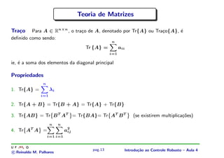 Teoria de Matrizes

Tra¸o
   c     Para A ∈ Rn×n , o tra¸o de A, denotado por Tr{A} ou Tra¸o{A}, ´
                              c                                 c      e
deﬁnido como sendo:
                                                        n
                                         Tr {A} =             aii
                                                        i=1

ie, ´ a soma dos elementos da diagonal principal
    e

Propriedades
                  n
1. Tr{A} =              λi
                  i=1

2. Tr{A + B} = Tr{B + A} = Tr{A} + Tr{B}

3. Tr{AB} = Tr B T AT = Tr{BA}= Tr AT B T                               (se existirem multiplica¸oes)
                                                                                                c˜
                        ¨




                                   ©




                                                    ¨




                                                                    ©
                        n    n
4. Tr AT A =                     a2
                                  ij
      ¨




              ©




                      i=1 i=1



                                           pag.13               Introdu¸˜o ao Controle Robusto – Aula 4
                                                                       ca
c Reinaldo M. Palhares
 