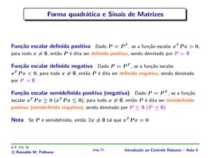 Forma quadr´tica e Sinais de Matrizes
                             a



Fun¸˜o escalar deﬁnida positiva Dado P = P T , se a fun¸˜o escalar xT P x > 0,
   ca                                                  ca
para todo x = 0, ent˜o P ´ dita ser deﬁnida positiva, sendo denotado por P
                    a    e                                                        0

Fun¸˜o escalar deﬁnida negativa Dado P = P T , se a fun¸˜o escalar
   ca                                                  ca
xT P x < 0, para todo x = 0, ent˜o P ´ dita ser deﬁnida negativa, sendo denotado
                                a    e
por P   0

Fun¸˜o escalar semideﬁnida positiva (negativa) Dado P = P T , se a fun¸˜o
   ca                                                                 ca
escalar xT P x ≥ 0 (xT P x ≤ 0), para todo x = 0, ent˜o P ´ dita ser semideﬁnida
                                                     a    e
positiva (semideﬁnida negativa), sendo denotado por P    0 (P     0)

Nota Se P ´ semideﬁn´ ent˜o ∃x = 0 tal que xT P x = 0
          e         ıda, a




                                    pag.15        Introdu¸˜o ao Controle Robusto – Aula 4
                                                         ca
c Reinaldo M. Palhares
 