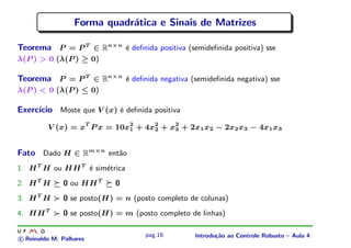 Forma quadr´tica e Sinais de Matrizes
                             a

Teorema P = P T ∈ Rn×n ´ deﬁnida positiva (semideﬁnida positiva) sse
                       e
λ(P ) > 0 (λ(P ) ≥ 0)

Teorema P = P T ∈ Rn×n ´ deﬁnida negativa (semideﬁnida negativa) sse
                       e
λ(P ) < 0 (λ(P ) ≤ 0)

Exerc´
     ıcio Moste que V (x) ´ deﬁnida positiva
                          e

         V (x) = xT P x = 10x2 + 4x2 + x2 + 2x1 x2 − 2x2 x3 − 4x1 x3
                             1     2    3



Fato Dado H ∈ Rm×n ent˜o
                      a
1. H T H ou HH T ´ sim´trica
                 e    e
2. H T H      0 ou HH T     0
3. H T H      0 se posto(H) = n (posto completo de colunas)
4. HH T       0 se posto(H) = m (posto completo de linhas)

                                    pag.16       Introdu¸˜o ao Controle Robusto – Aula 4
                                                        ca
c Reinaldo M. Palhares
 