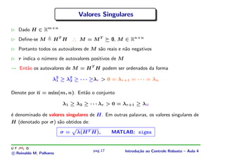 Valores Singulares

   Dado H ∈ Rm×n
   Deﬁne-se M        HT H     ∴ M = MT        0, M ∈ Rn×n
   Portanto todos os autovalores de M s˜o reais e n˜o negativos
                                       a           a
   r indica o n´mero de autovalores positivos de M
               u
   Ent˜o os autovalores de M = H T H podem ser ordenados da forma
      a

                     λ2 ≥ λ2 ≥ · · · ≥λr > 0 = λr+1 = · · · = λn
                      1    2


Denote por n = min(m, n). Ent˜o o conjunto
                             a

                         λ1 ≥ λ2 ≥ · · · λr > 0 = λr+1 ≥ λn

´ denominado de valores singulares de H. Em outras palavras, os valores singulares de
e
H (denotado por σ) s˜o obtidos de:
                     a

                         σ=    λ(H T H),      MATLAB: sigma


                                     pag.17          Introdu¸˜o ao Controle Robusto – Aula 4
                                                            ca
c Reinaldo M. Palhares
 