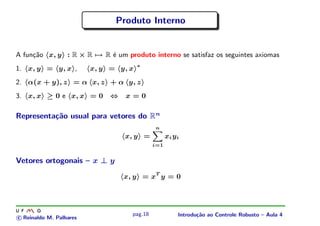 Produto Interno


A fun¸˜o x, y : R × R → R ´ um produto interno se satisfaz os seguintes axiomas
     ca                   e
                                       ∗
1. x, y = y, x ,         x, y = y, x
2. α(x + y), z = α x, z + α y, z
3. x, x ≥ 0 e x, x = 0        ⇔   x=0

Representa¸˜o usual para vetores do Rn
          ca
                                             n
                                  x, y =           xi y i
                                             i=1


Vetores ortogonais – x ⊥ y
                                  x, y = xT y = 0




                                    pag.18              Introdu¸˜o ao Controle Robusto – Aula 4
                                                               ca
c Reinaldo M. Palhares
 