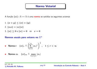 Norma Vetorial


A fun¸˜o x : R → R ´ uma norma se satisfaz os seguintes axiomas
     ca            e

1.   x+y ≤ x + y
2.   αx = |α| x
3.   x ≥0e x =0                  ⇔      x=0

Normas usuais para vetores no Rn
                                                1
                                 n              r

•    Norma-r      x      r             |xi |r       ,   1≤r<∞
                                 i=1


•    Norma-∞          x      ∞    max |xi |
                                 1≤i≤n




                                                pag.19     Introdu¸˜o ao Controle Robusto – Aula 4
                                                                  ca
c Reinaldo M. Palhares
 