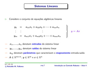 Sistemas Lineares



    Considere o conjunto de equa¸oes alg´bricas lineares
                                c˜      e

                                                                   
          y1     =        a11 x1 + a12 x2 + · · · + a1n xn         
                                                                   
                                                                   
           .     .                       .
                                                                   
           .
           .     .
                 .                       .
                                         .                               y = Ax
                                                                   
                                                                   
                 =       am1 x1 + am2 x2 + · · · + amn xn
                                                                   
          ym                                                       


     x1 , . . . , xn denotam entradas do sistema linear
     y1 , . . . , ym denotam sa´
                               ıdas do sistema linear
     aij denotam parˆmetros que caracterizam o mapeamento entrada-sa´
                    a                                               ıda
    A ∈ Rm×n , y ∈ Rm e x ∈ Rn


                                        pag.2        Introdu¸˜o ao Controle Robusto – Aula 4
                                                            ca
c Reinaldo M. Palhares
 