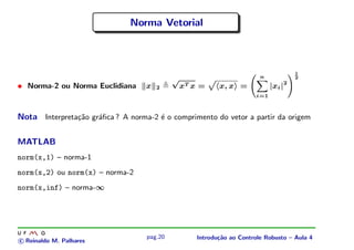 Norma Vetorial



                                                                                    1
                                            √                         n             2

• Norma-2 ou Norma Euclidiana      x   2     xT x =     x, x =             |xi |2
                                                                     i=1



Nota Interpreta¸˜o gr´ﬁca ? A norma-2 ´ o comprimento do vetor a partir da origem
               ca    a                e


MATLAB
norm(x,1) – norma-1
norm(x,2) ou norm(x) – norma-2
norm(x,inf) – norma-∞




                                   pag.20        Introdu¸˜o ao Controle Robusto – Aula 4
                                                        ca
c Reinaldo M. Palhares
 