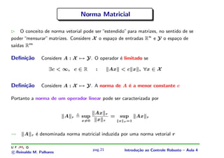 Norma Matricial

    O conceito de norma vetorial pode ser “estendido” para matrizes, no sentido de se
poder “mensurar” matrizes. Considere X o espa¸o de entradas R n e Y o espa¸o de
                                               c                             c
  ıdas Rm
sa´

Deﬁni¸˜o
     ca         Considere A : X → Y. O operador ´ limitado se
                                                e

                   ∃c < ∞, c ∈ R         :       Ax < c x , ∀x ∈ X


Deﬁni¸˜o
     ca         Considere A : X → Y. A norma de A ´ a menor constante c
                                                  e

Portanto a norma de um operador linear pode ser caracterizada por

                                         Ax r
                          A   r   sup         =     sup      Ax   r
                                  x=0     x r       x r =1



      A   r   ´ denominada norma matricial induzida por uma norma vetorial r
              e


                                        pag.21        Introdu¸˜o ao Controle Robusto – Aula 4
                                                             ca
c Reinaldo M. Palhares
 