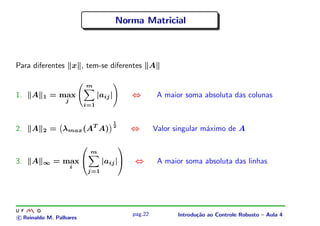 Norma Matricial



Para diferentes x , tem-se diferentes A

                         m
1.   A   1   = max             |aij |           ⇔         A maior soma absoluta das colunas
                 j
                         i=1


                                        1
                             T
2.   A   2   = λmax (A A)               2
                                                ⇔        Valor singular m´ximo de A
                                                                         a

                                           
                             m
3.   A   ∞   = max              |aij |        ⇔         A maior soma absoluta das linhas
                     i
                          j=1




                                                pag.22          Introdu¸˜o ao Controle Robusto – Aula 4
                                                                       ca
c Reinaldo M. Palhares
 