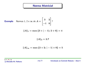 Norma Matricial



                                                         
                                                 3    2
Exemplo       Normas 1, 2 e ∞ de A =                     ?
                                                 −1   0


                         A   1   = max {3 + | − 1|; 2 + 0} = 4


                                        A   2    = 3.7


                         A   ∞   = max {3 + 2; | − 1| + 0} = 5




                                        pag.23            Introdu¸˜o ao Controle Robusto – Aula 4
                                                                 ca
c Reinaldo M. Palhares
 
