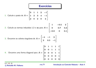 Exerc´
                                                 ıcios

                                0   1   1    2        −1




                            




                                                           
1. Calcule o posto de A =       1   2   3    4        −1




                            




                                                               
                            




                                                               
                                2   0   2    0        2




                            




                                                           
                                                                            1           −0.5         2




                                                                       




                                                                                                           
2. Calcule as normas induzidas 1,2 e ∞ para A =                             0           0.7          0.3




                                                                       




                                                                                                               
                                                                       




                                                                                                               
                                                                           −0.9          0           0.1




                                                                       




                                                                                                           
                                                 −4            −1               2
3. Encontre os valores singulares de A =
                                             




                                                                                    
                                             
                                                 2             0.5              −1




                                                                                    
                                                      0            1        1       1    1
                                                  




                                                                                             
                                                      0            0        1       1    1
                                                  




                                                                                                 
                                                  




                                                                                                 
4.   Encontre uma forma diagonal para A =             0            0        0       1    1
                                                  




                                                                                                 
                                                  




                                                                                                 
                                                  




                                                                                                 
                                                      0            0        0       0    1
                                                  




                                                                                                 
                                                  




                                                                                                 
                                                      0            0        0       0    0
                                                  




                                                                                             




                                            pag.26                              Introdu¸˜o ao Controle Robusto – Aula 4
                                                                                       ca
c Reinaldo M. Palhares
 
