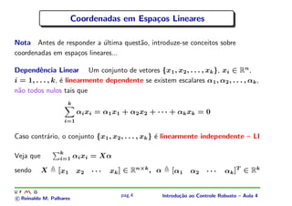 Coordenadas em Espa¸os Lineares
                                            c

Nota Antes de responder a ultima quest˜o, introduze-se conceitos sobre
                            ´         a
coordenadas em espa¸os lineares...
                   c

Dependˆncia Linear Um conjunto de vetores {x1 , x2 , . . . , xk }, xi ∈ Rn ,
         e
i = 1, . . . , k, ´ linearmente dependente se existem escalares α1 , α2 , . . . , αk ,
                  e
n˜o todos nulos tais que
 a
                     k
                          α i xi = α 1 x1 + α 2 x2 + · · · + α k xk = 0
                   i=1


Caso contr´rio, o conjunto {x1 , x2 , . . . , xk } ´ linearmente independente – LI
          a                                        e

                 k
Veja que         i=1     αi xi = Xα

sendo      X     [ x1     x2   ···   xk ] ∈ Rn×k , α      [ α1    α2     ···    α k ]T ∈ R k


                                         pag.4         Introdu¸˜o ao Controle Robusto – Aula 4
                                                              ca
c Reinaldo M. Palhares
 