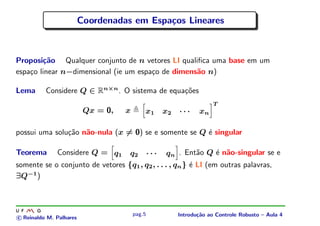 Coordenadas em Espa¸os Lineares
                                            c



Proposi¸˜o Qualquer conjunto de n vetores LI qualiﬁca uma base em um
        ca
espa¸o linear n−dimensional (ie um espa¸o de dimens˜o n)
    c                                  c           a

Lema      Considere Q ∈ Rn×n . O sistema de equa¸oes
                                                c˜
                                                                   T
                          Qx = 0,   x       x1   x2   ···    xn

possui uma solu¸˜o n˜o-nula (x = 0) se e somente se Q ´ singular
               ca a                                   e

Teorema     Considere Q = q1 q2 · · · qn . Ent˜o Q ´ n˜o-singular se e
                                                           a     e a
somente se o conjunto de vetores {q1 , q2 , . . . , qn } ´ LI (em outras palavras,
                                                         e
∃Q−1 )



                                        pag.5         Introdu¸˜o ao Controle Robusto – Aula 4
                                                             ca
c Reinaldo M. Palhares
 