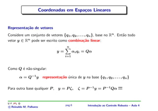 Coordenadas em Espa¸os Lineares
                                            c


Representa¸˜o de vetores
          ca
Considere um conjunto de vetores {q1 , q2 , . . . , qn }, base no Rn . Ent˜o todo
                                                                          a
vetor y ∈ Rn pode ser escrito como combina¸˜o linear:
                                                 ca
                                         n
                                   y=         αi qi = Qα
                                        i=1



Como Q ´ n˜o-singular:
       e a

        α = Q−1 y         representa¸˜o unica de y na base {q1 , q2 , . . . , qn }
                                    ca ´

Para outra base qualquer P , y = P ζ,            ζ = P −1 y = P −1 Qα !!!



                                        pag.6          Introdu¸˜o ao Controle Robusto – Aula 4
                                                              ca
c Reinaldo M. Palhares
 