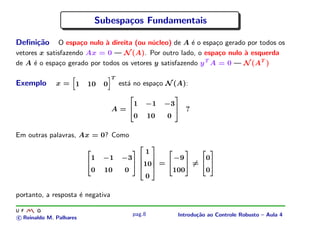Subespa¸os Fundamentais
                                    c

Deﬁni¸˜o
     ca       O espa¸o nulo ` direita (ou n´cleo) de A ´ o espa¸o gerado por todos os
                     c      a              u            e       c
vetores x satisfazendo Ax = 0 — N (A). Por outro lado, o espa¸o nulo ` esquerda
                                                                 c      a
de A ´ o espa¸o gerado por todos os vetores y satisfazendo y T A = 0 — N (AT )
      e        c
                                         T
Exemplo       x= 1       10      0           est´ no espa¸o N (A):
                                                a        c
                     




                                     ¡
                                                          1       −1          −3
                                         A=                                                     ?

                                                  ¢




                                                                                      ¤
                                                          0       10              0
                                                  £




                                                                                      ¥
Em outras palavras, Ax = 0? Como

                                                                  1
                             1   −1          −3                                       −9                    0
                                                              ¢




                                                                      ¤




                                                                  10          =                     =
                         ¢




                                                      ¤




                                                                                  ¢




                                                                                            ¤




                                                                                                        ¢




                                                                                                                ¤
                                                              ¦




                                                                          §




                             0   10           0                                       100                   0
                                                              ¦




                                                                          §




                                                                  0
                         £




                                                      ¥




                                                                                  £




                                                                                            ¥




                                                                                                        £




                                                                                                                ¥
                                                              £




                                                                      ¥




portanto, a resposta ´ negativa
                     e

                                                          pag.8                           Introdu¸˜o ao Controle Robusto – Aula 4
                                                                                                 ca
c Reinaldo M. Palhares
 