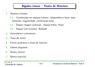 ´
                    Algebra Linear – Teoria de Matrizes

1.    Sistemas Lineares
      1.1. Coordenadas em espa¸os lineares: independˆncia linear, base,
                                  c                 e
        dimens˜o, singularidade, combina¸˜o linear
              a                         ca
      1.2.   Espa¸o imagem (colunas) - Espa¸o linhas. Posto
                 c                         c
      1.3.   Espa¸o nulo (n´cleo). Nulidade
                 c         u
2.    Autovalores e autovetores
3.    Tra¸o de matriz
         c
4.    Forma quadr´tica e sinais de matrizes
                 a
5.    Valores singulares
6.    Norma vetorial
7.    Norma matricial

                                   pag.1        Introdu¸˜o ao Controle Robusto – Aula 4
                                                       ca
c Reinaldo M. Palhares
 