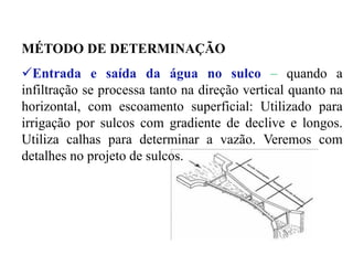 MÉTODO DE DETERMINAÇÃO
✓Entrada e saída da água no sulco – quando a
infiltração se processa tanto na direção vertical quanto na
horizontal, com escoamento superficial: Utilizado para
irrigação por sulcos com gradiente de declive e longos.
Utiliza calhas para determinar a vazão. Veremos com
detalhes no projeto de sulcos.
 
