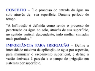CONCEITO – É o processo de entrada da água no
solo através de sua superfície. Durante período de
tempo.
“A Infiltração é definida como sendo o processo de
penetração da água no solo, através de sua superfície,
no sentido vertical descendente, indo molhar camadas
mais profundas.”
IMPORTÂNCIA PARA IRRIGAÇÃO – Define a
intensidade máxima de aplicação de água por aspersão,
para minimizar o escoamento superficial, e define a
vazão derivada à parcela e o tempo de irrigação em
sistemas por superfície.
 