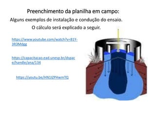 Preenchimento da planilha em campo:
Alguns exemplos de instalação e condução do ensaio.
O cálculo será explicado a seguir.
https://www.youtube.com/watch?v=81Y-
3R3Mdgg
https://capacitacao.ead.unesp.br/dspac
e/handle/ana/134
https://youtu.be/HN1IZPHwmTQ
 