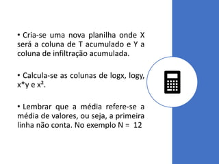 • Cria-se uma nova planilha onde X
será a coluna de T acumulado e Y a
coluna de infiltração acumulada.
• Calcula-se as colunas de logx, logy,
x*y e x².
• Lembrar que a média refere-se a
média de valores, ou seja, a primeira
linha não conta. No exemplo N = 12
 