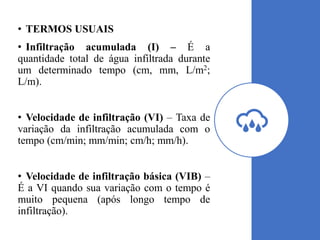 • TERMOS USUAIS
• Infiltração acumulada (I) – É a
quantidade total de água infiltrada durante
um determinado tempo (cm, mm, L/m2;
L/m).
• Velocidade de infiltração (VI) – Taxa de
variação da infiltração acumulada com o
tempo (cm/min; mm/min; cm/h; mm/h).
• Velocidade de infiltração básica (VIB) –
É a VI quando sua variação com o tempo é
muito pequena (após longo tempo de
infiltração).
 