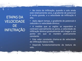 ETAPAS DA
VELOCIDADE
DE
INFILTRAÇÃO
• No inicio da infiltração, quando o solo ainda
está relativamente seco, o gradiente de potencial
é muito grande, e a velocidade de infiltração é
alta.
• Após algum tempo, o gradiente de potencial é
reduzido e a velocidade diminui.
• A medida que as argilas se expandem e
contraem parcialmente os poros, a velocidade de
infiltração diminui gradualmente até chegar a um
ponto em que se mantém praticamente
constante.
• Este valor constante chama-se de velocidade
de infiltração básica (VIB).
• Depende fundamentalmente da textura do
solo.
 