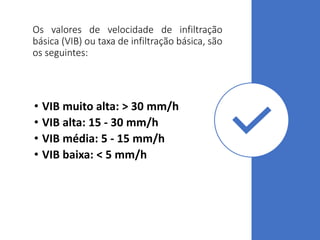 Os valores de velocidade de infiltração
básica (VIB) ou taxa de infiltração básica, são
os seguintes:
• VIB muito alta: > 30 mm/h
• VIB alta: 15 - 30 mm/h
• VIB média: 5 - 15 mm/h
• VIB baixa: < 5 mm/h
 