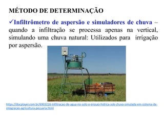 MÉTODO DE DETERMINAÇÃO
✓Infiltrômetro de aspersão e simuladores de chuva –
quando a infiltração se processa apenas na vertical,
simulando uma chuva natural: Utilizados para irrigação
por aspersão.
https://docplayer.com.br/6903226-Infiltracao-de-agua-no-solo-e-erosao-hidrica-sob-chuva-simulada-em-sistema-de-
integracao-agricultura-pecuaria.html
 