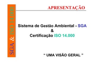 SGA&ISO14.000
APRESENTAÇÃO
Sistema de Gestão Ambiental - SGA
&
Certificação ISO 14.000
“ UMA VISÃO GERAL ”
 
